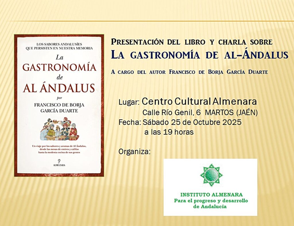 LOS SABORES ANDALUSIES QUE PERSISTEN EN NUESTRA MEMORIA La GASTRONOMÍA de AL ÁNDALUS por FRANCISCO DE BORJA GARCÍA DUARTE Un viaje por las sabores y aromas de Al Andalus, desde las mesas de emires y califas hasta la modesta cocina de sus gentes P ALMUZARA PRESENTACIÓN DEL LIBRO Y CHARLA SOBRE LA GASTRONOMÍA DE AL-ANDALUS A CARGO DEL AUTOR FRANCISCO DE BORJA GARCÍA DUARTE Lugar: Centro Cultural Almenara Calle Río Genil, 6 MARTOS (JAÉN) Fecha: Sábado 25 de Octubre 2025 a las 19 horas Organiza: INSTITUTO ALMENARA Para el progreso y desarrollo de Andalucia